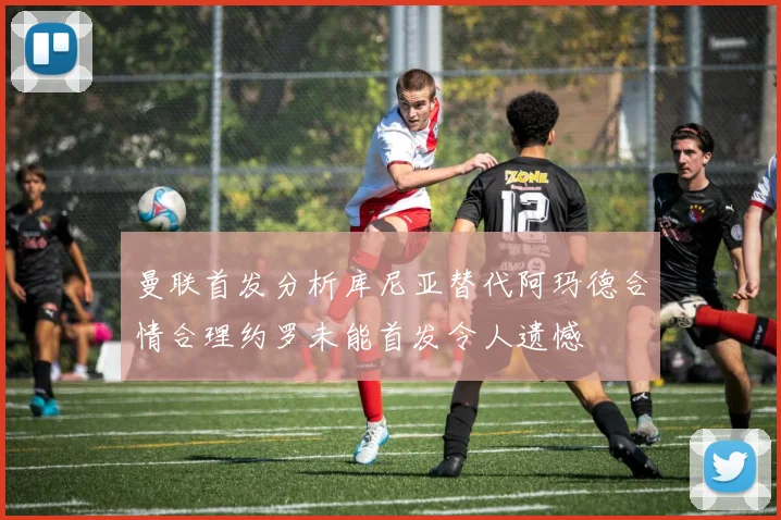 曼联首发分析库尼亚替代阿玛德合情合理约罗未能首发令人遗憾