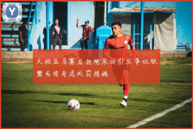 文班亚马赛后拒绝采访引发争议联盟或将考虑处罚措施