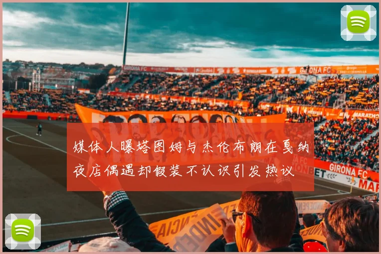 媒体人曝塔图姆与杰伦布朗在戛纳夜店偶遇却假装不认识引发热议