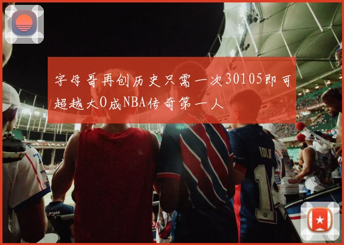 字母哥再创历史只需一次30105即可超越大O成NBA传奇第一人