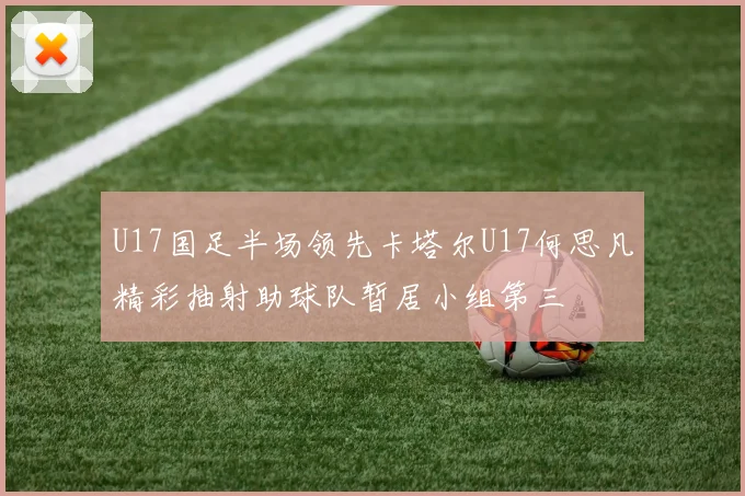 U17国足半场领先卡塔尔U17何思凡精彩抽射助球队暂居小组第三