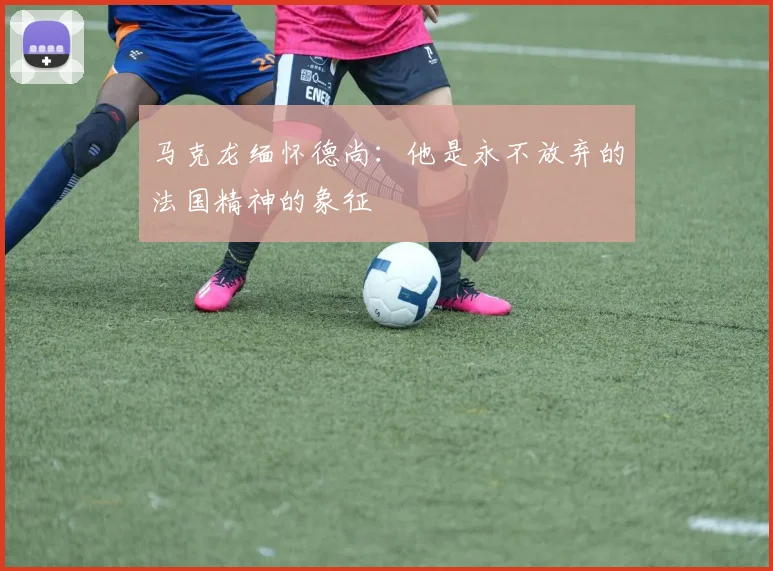 马克龙缅怀德尚：他是永不放弃的法国精神的象征