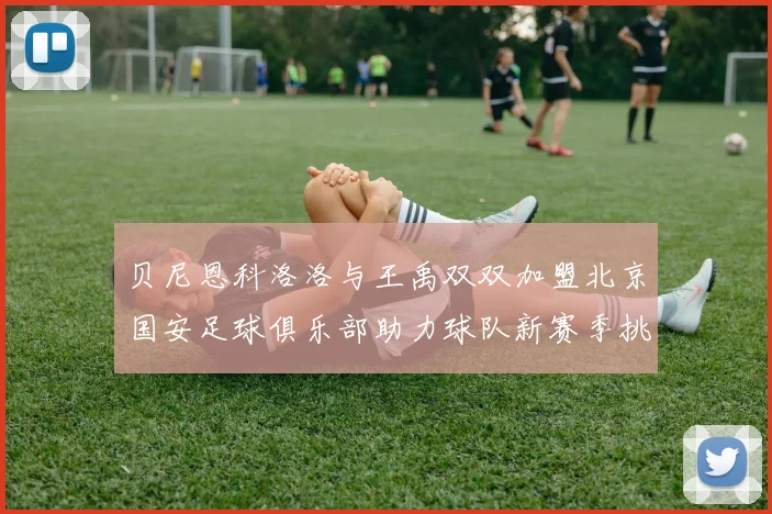 贝尼恩科洛洛与王禹双双加盟北京国安足球俱乐部助力球队新赛季挑战
