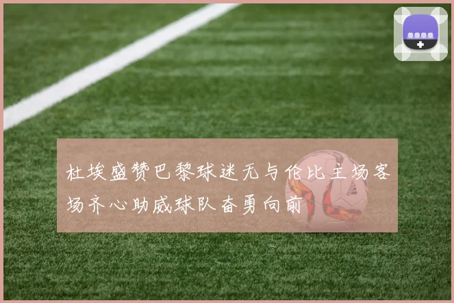 杜埃盛赞巴黎球迷无与伦比主场客场齐心助威球队奋勇向前