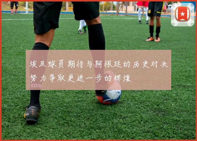 埃及球员期待与阿根廷的历史对决努力争取更进一步的辉煌