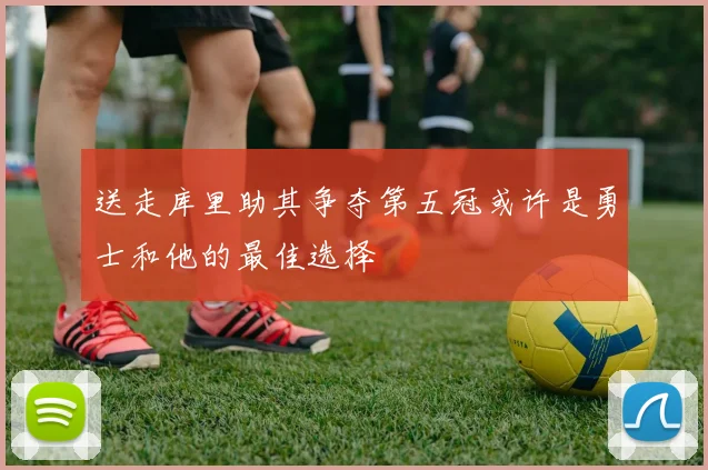 送走库里助其争夺第五冠或许是勇士和他的最佳选择