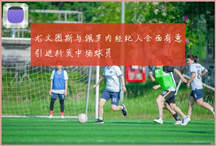 尤文图斯与佩罗内经纪人会面有意引进科莫中场球员