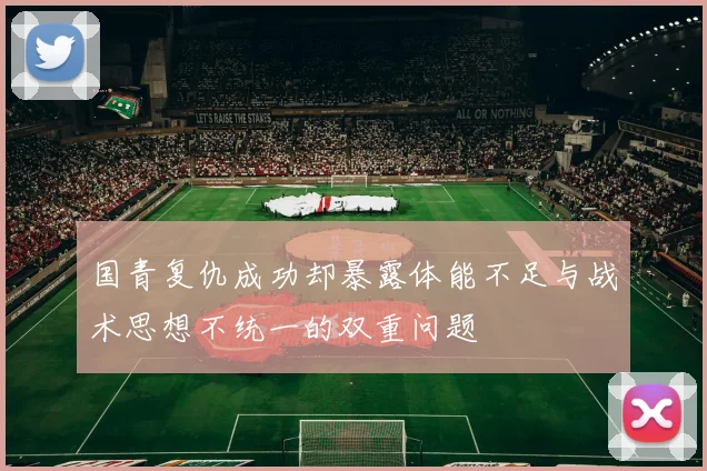 国青复仇成功却暴露体能不足与战术思想不统一的双重问题
